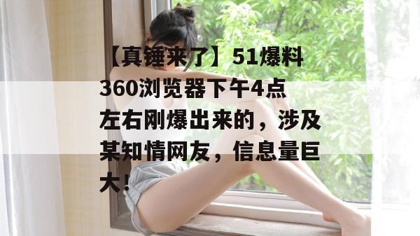 【真锤来了】51爆料360浏览器下午4点左右刚爆出来的，涉及某知情网友，信息量巨大！