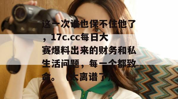 这一次谁也保不住他了，17c.cc每日大赛爆料出来的财务和私生活问题，每一个都致命。（太离谱了）