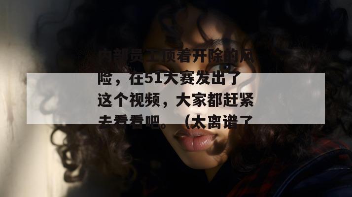 内部员工顶着开除的风险,在51大赛发出了这个视频,大家都赶紧去看看吧。(太离谱了) 内部员工顶着开除的风险,在51大赛发出了这个视频,大家都赶紧去看看吧。(太离谱了)