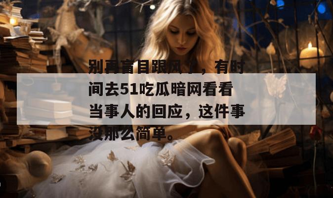 别再盲目跟风了，有时间去51吃瓜暗网看看当事人的回应，这件事没那么简单。