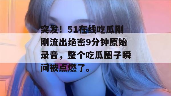 突发！51在线吃瓜刚刚流出绝密9分钟原始录音，整个吃瓜圈子瞬间被点燃了。