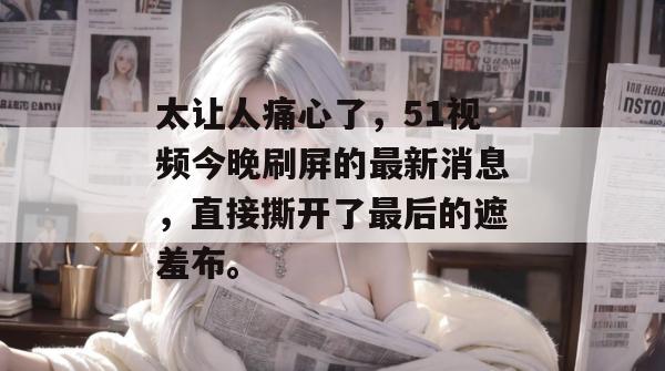 太让人痛心了，51视频今晚刷屏的最新消息，直接撕开了最后的遮羞布。
