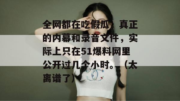 全网都在吃假瓜，真正的内幕和录音文件，实际上只在51爆料网里公开过几个小时。（太离谱了）