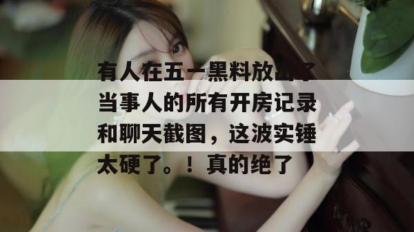 有人在五一黑料放出了当事人的所有开房记录和聊天截图，这波实锤太硬了。！真的绝了