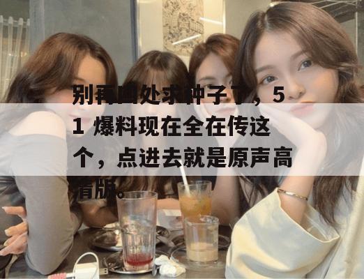 别再四处求种子了,51 爆料现在全在传这个,点进去就是原声高清版。 别再四处求种子了,51 爆料现在全在传这个,点进去就是原声高清版。