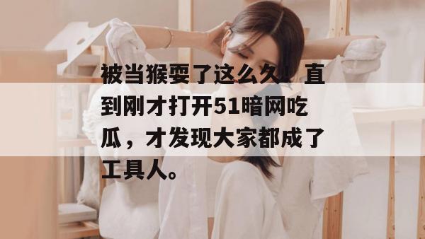 被当猴耍了这么久！直到刚才打开51暗网吃瓜，才发现大家都成了工具人。