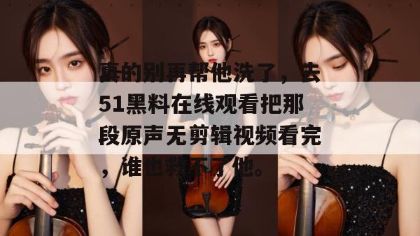 真的别再帮他洗了,去51黑料在线观看把那段原声无剪辑视频看完,谁也救不了他。 真的别再帮他洗了,去51黑料在线观看把那段原声无剪辑视频看完,谁也救不了他。