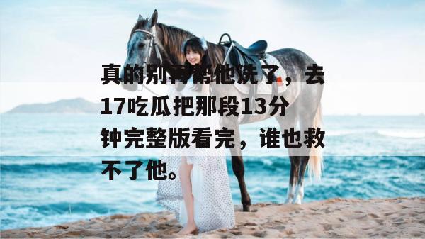 真的别再帮他洗了，去17吃瓜把那段13分钟完整版看完，谁也救不了他。