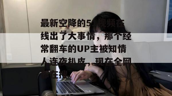 最新空降的51视频在线出了大事情,那个经常翻车的UP主被知情人连夜扒皮,现在全网都在搜。 最新空降的51视频在线出了大事情,那个经常翻车的UP主被知情人连夜扒皮,现在全网都在搜。