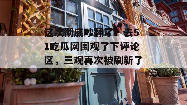 这次彻底吵翻了！去51吃瓜网围观了下评论区，三观再次被刷新了上限。