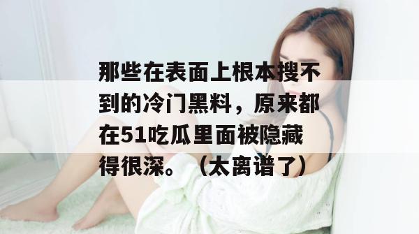 那些在表面上根本搜不到的冷门黑料，原来都在51吃瓜里面被隐藏得很深。（太离谱了）