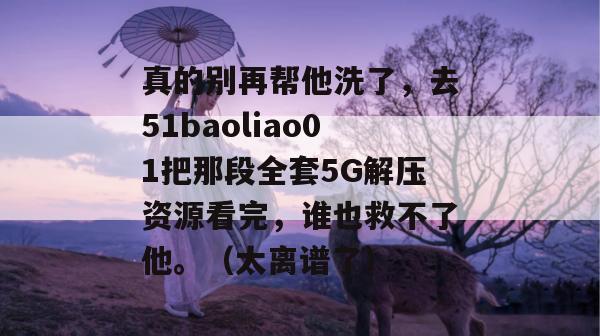 真的别再帮他洗了，去51baoliao01把那段全套5G解压资源看完，谁也救不了他。（太离谱了）