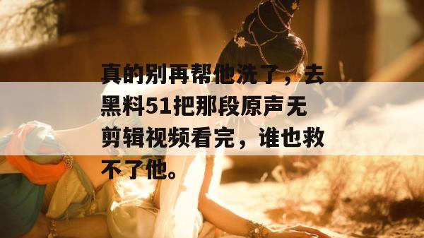 真的别再帮他洗了，去黑料51把那段原声无剪辑视频看完，谁也救不了他。