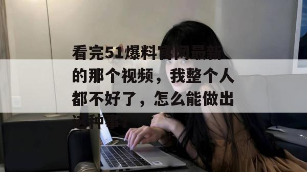 看完51爆料官网最新的那个视频，我整个人都不好了，怎么能做出这种事？