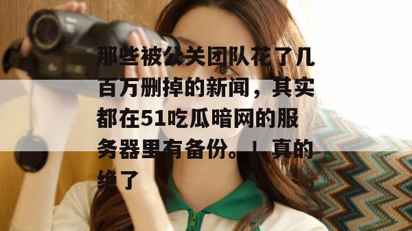 那些被公关团队花了几百万删掉的新闻,其实都在51吃瓜暗网的服务器里有备份。!真的绝了 那些被公关团队花了几百万删掉的新闻,其实都在51吃瓜暗网的服务器里有备份。!真的绝了