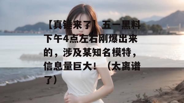 【真锤来了】五一黑料下午4点左右刚爆出来的，涉及某知名模特，信息量巨大！（太离谱了）