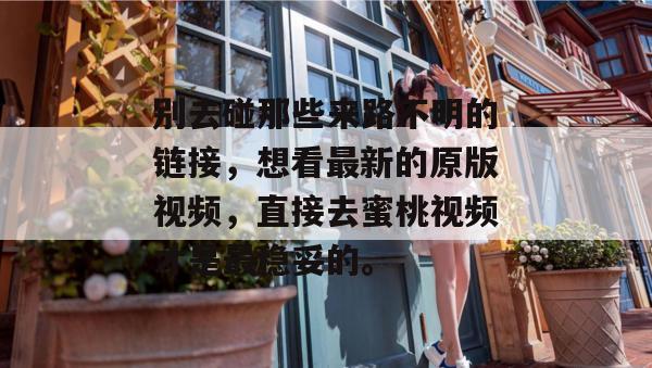 别去碰那些来路不明的链接,想看最新的原版视频,直接去蜜桃视频才是最稳妥的。 别去碰那些来路不明的链接,想看最新的原版视频,直接去蜜桃视频才是最稳妥的。