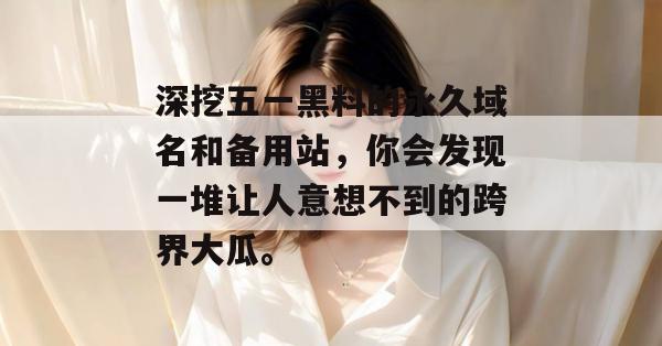 深挖五一黑料的永久域名和备用站,你会发现一堆让人意想不到的跨界大瓜。 深挖五一黑料的永久域名和备用站,你会发现一堆让人意想不到的跨界大瓜。