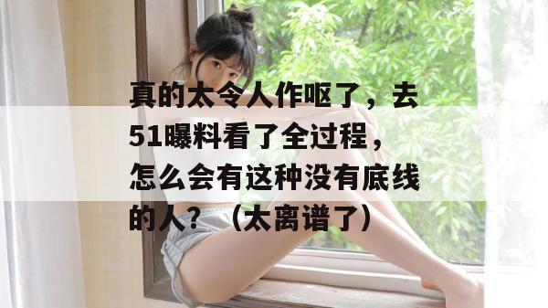 真的太令人作呕了，去51曝料看了全过程，怎么会有这种没有底线的人？（太离谱了）