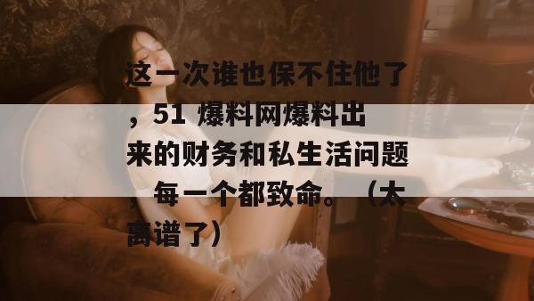 这一次谁也保不住他了，51 爆料网爆料出来的财务和私生活问题，每一个都致命。（太离谱了）