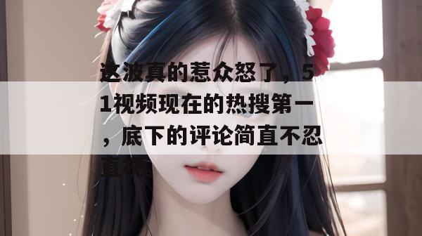 这波真的惹众怒了，51视频现在的热搜第一，底下的评论简直不忍直视。