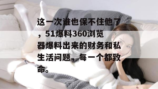 这一次谁也保不住他了，51爆料360浏览器爆料出来的财务和私生活问题，每一个都致命。