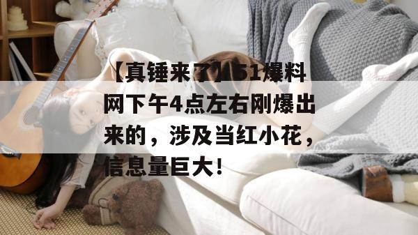 【真锤来了】51爆料网下午4点左右刚爆出来的，涉及当红小花，信息量巨大！