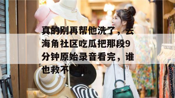 真的别再帮他洗了,去海角社区吃瓜把那段9分钟原始录音看完,谁也救不了他。 真的别再帮他洗了,去海角社区吃瓜把那段9分钟原始录音看完,谁也救不了他。
