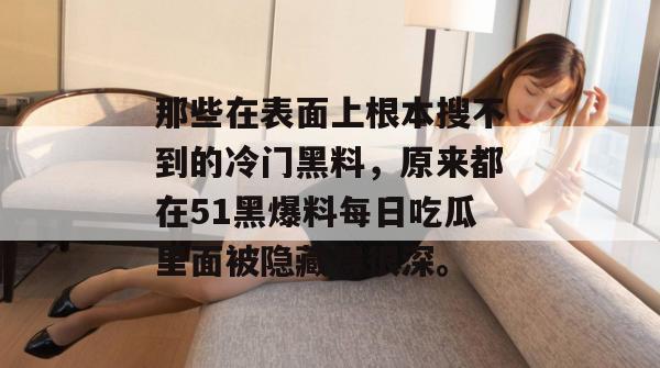 那些在表面上根本搜不到的冷门黑料，原来都在51黑爆料每日吃瓜里面被隐藏得很深。