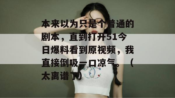 本来以为只是个普通的剧本，直到打开51今日爆料看到原视频，我直接倒吸一口凉气。（太离谱了）
