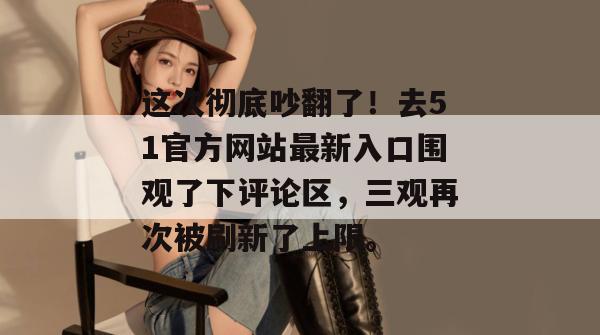 这次彻底吵翻了!去51官方网站最新入口围观了下评论区,三观再次被刷新了上限。 这次彻底吵翻了!去51官方网站最新入口围观了下评论区,三观再次被刷新了上限。