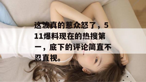 这波真的惹众怒了,511爆料现在的热搜第一,底下的评论简直不忍直视。 这波真的惹众怒了,511爆料现在的热搜第一,底下的评论简直不忍直视。