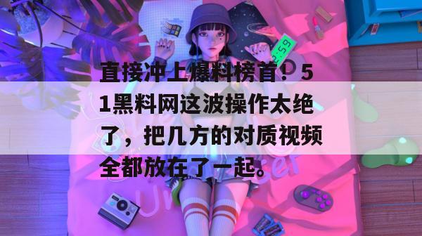 直接冲上爆料榜首！51黑料网这波操作太绝了，把几方的对质视频全都放在了一起。