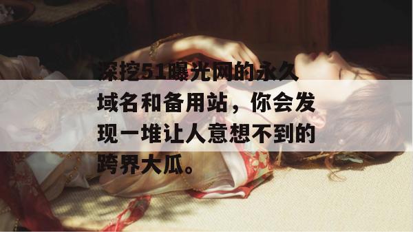 深挖51曝光网的永久域名和备用站,你会发现一堆让人意想不到的跨界大瓜。 深挖51曝光网的永久域名和备用站,你会发现一堆让人意想不到的跨界大瓜。