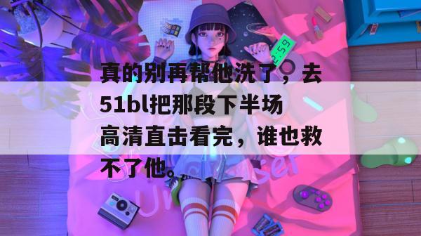 真的别再帮他洗了,去51bl把那段下半场高清直击看完,谁也救不了他。 真的别再帮他洗了,去51bl把那段下半场高清直击看完,谁也救不了他。