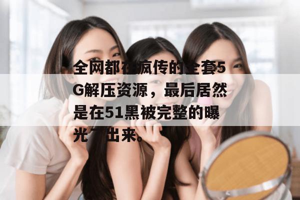 全网都在疯传的全套5G解压资源,最后居然是在51黑被完整的曝光了出来。 全网都在疯传的全套5G解压资源,最后居然是在51黑被完整的曝光了出来。