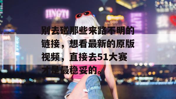 别去碰那些来路不明的链接,想看最新的原版视频,直接去51大赛才是最稳妥的。 别去碰那些来路不明的链接,想看最新的原版视频,直接去51大赛才是最稳妥的。