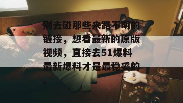 别去碰那些来路不明的链接,想看最新的原版视频,直接去51爆料最新爆料才是最稳妥的。