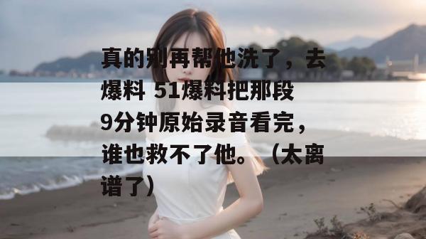真的别再帮他洗了,去爆料 51爆料把那段9分钟原始录音看完,谁也救不了他。(太离谱了)